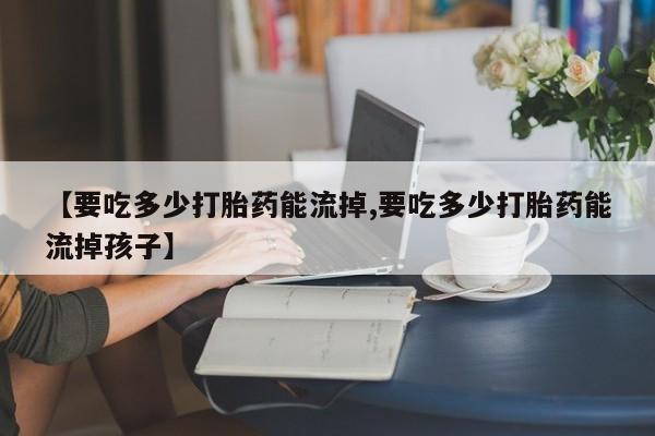 流产药微信联系方式安全无副作用【要吃多少打胎药能流掉,要吃多少打胎药能流掉孩子】