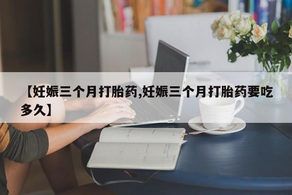 流产药微信联系方式安全无副作用【妊娠三个月打胎药,妊娠三个月打胎药要吃多久】