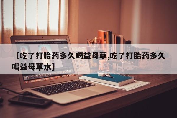 流产药微信联系方式安全无副作用【吃了打胎药多久喝益母草,吃了打胎药多久喝益母草水】