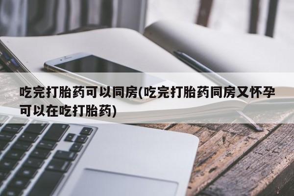 流产药微信联系方式安全无副作用吃完打胎药可以同房(吃完打胎药同房又怀孕可以在吃打胎药)