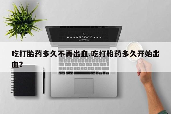 流产药微信联系方式安全无副作用吃打胎药多久不再出血.吃打胎药多久开始出血？