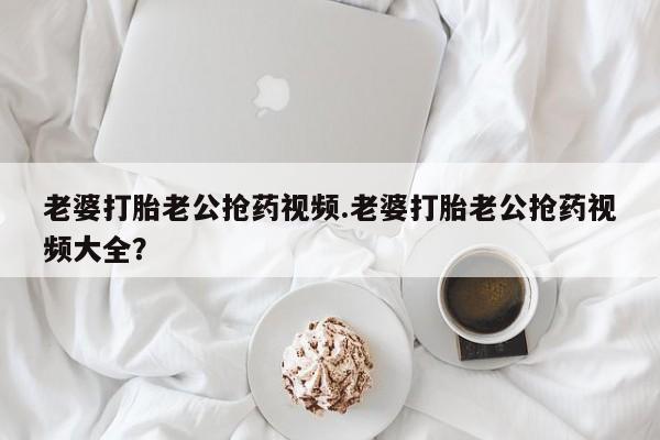 流产药微信联系方式安全无副作用老婆打胎老公抢药视频.老婆打胎老公抢药视频大全？