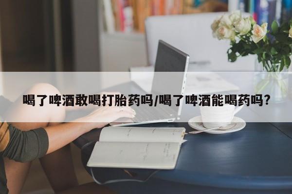 流产药微信联系方式安全无副作用喝了啤酒敢喝打胎药吗/喝了啤酒能喝药吗?