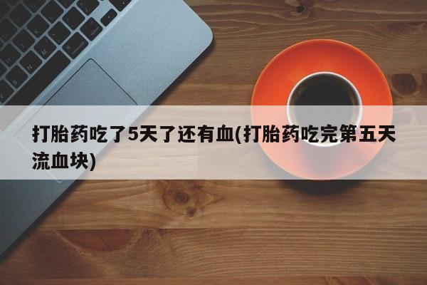 流产药微信联系方式安全无副作用打胎药吃了5天了还有血(打胎药吃完第五天流血块)