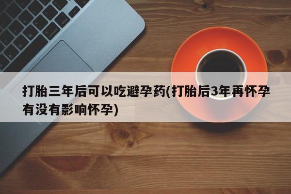 流产药微信联系方式安全无副作用打胎三年后可以吃避孕药(打胎后3年再怀孕有没有影响怀孕)