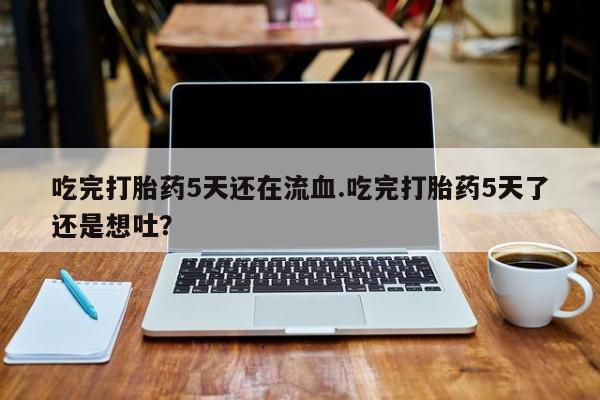 流产药微信联系方式安全无副作用吃完打胎药5天还在流血.吃完打胎药5天了还是想吐？