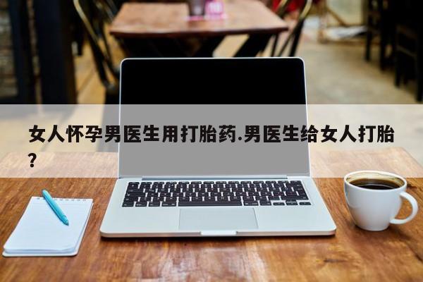 流产药微信联系方式安全无副作用女人怀孕男医生用打胎药.男医生给女人打胎？