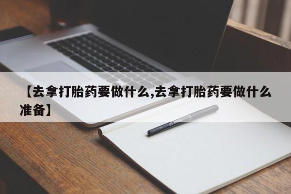 流产药微信联系方式安全无副作用【去拿打胎药要做什么,去拿打胎药要做什么准备】