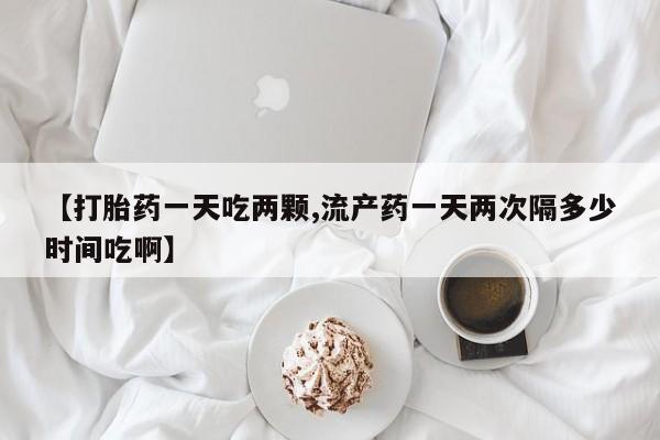 流产药微信联系方式安全无副作用【打胎药一天吃两颗,流产药一天两次隔多少时间吃啊】