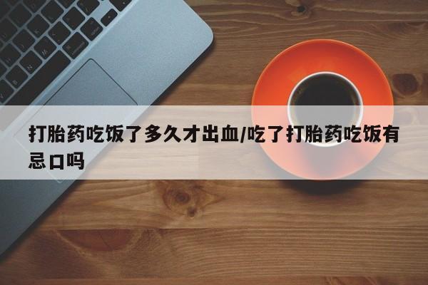 流产药微信联系方式安全无副作用打胎药吃饭了多久才出血/吃了打胎药吃饭有忌口吗