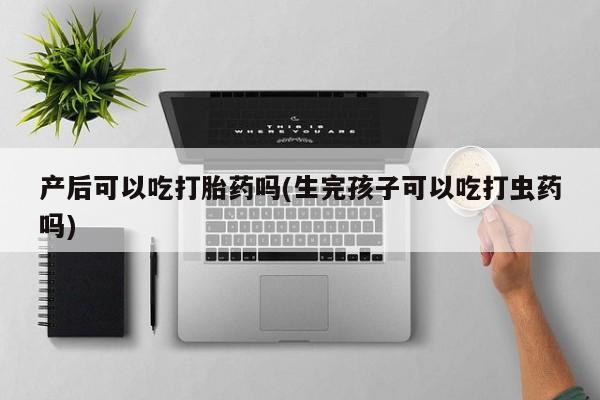 流产药微信联系方式安全无副作用产后可以吃打胎药吗(生完孩子可以吃打虫药吗)