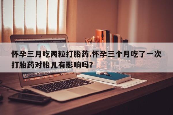 流产药微信联系方式安全无副作用怀孕三月吃两粒打胎药.怀孕三个月吃了一次打胎药对胎儿有影响吗？