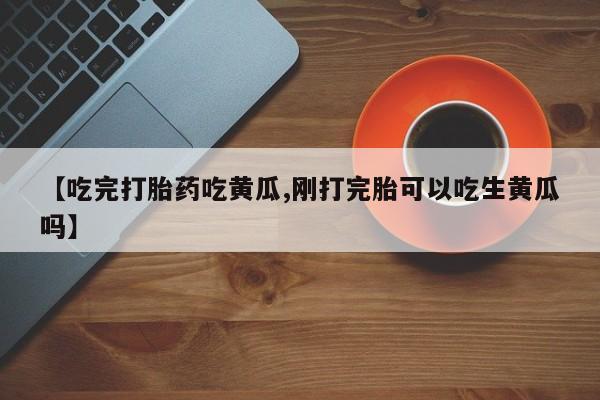 流产药微信联系方式安全无副作用【吃完打胎药吃黄瓜,刚打完胎可以吃生黄瓜吗】