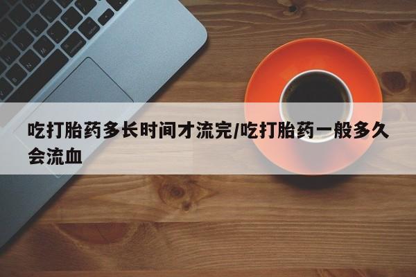 流产药微信联系方式安全无副作用吃打胎药多长时间才流完/吃打胎药一般多久会流血
