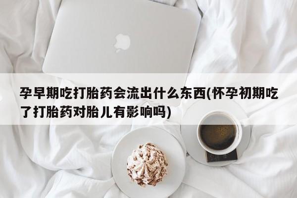 流产药微信联系方式安全无副作用孕早期吃打胎药会流出什么东西(怀孕初期吃了打胎药对胎儿有影响吗)