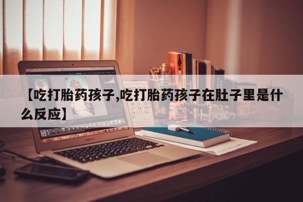 流产药微信联系方式安全无副作用【吃打胎药孩子,吃打胎药孩子在肚子里是什么反应】