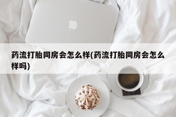 流产药微信联系方式安全无副作用药流打胎同房会怎么样(药流打胎同房会怎么样吗)