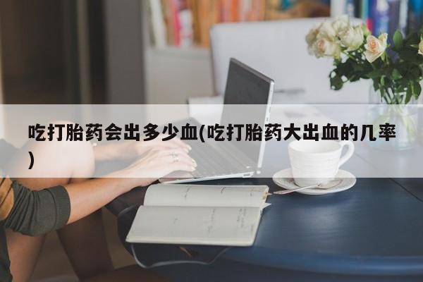 流产药微信联系方式安全无副作用吃打胎药会出多少血(吃打胎药大出血的几率)