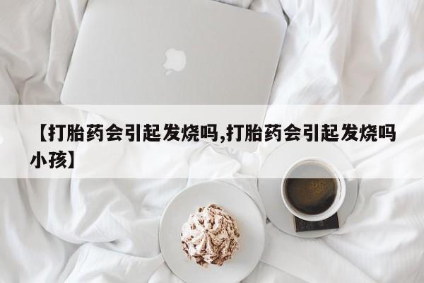 流产药微信联系方式安全无副作用【打胎药会引起发烧吗,打胎药会引起发烧吗小孩】