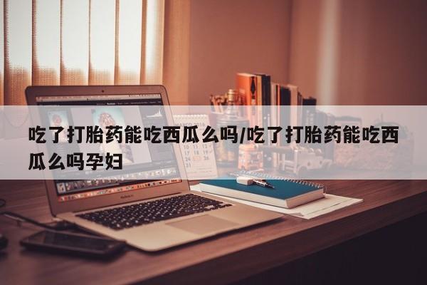 流产药微信联系方式安全无副作用吃了打胎药能吃西瓜么吗/吃了打胎药能吃西瓜么吗孕妇