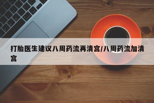 流产药微信联系方式安全无副作用打胎医生建议八周药流再清宫/八周药流加清宫