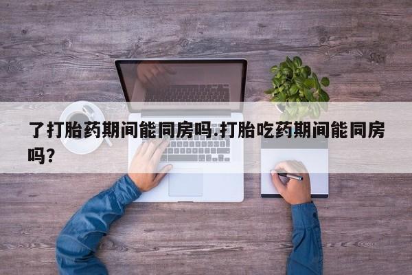流产药微信联系方式安全无副作用了打胎药期间能同房吗.打胎吃药期间能同房吗？