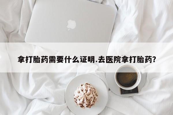 流产药微信联系方式安全无副作用拿打胎药需要什么证明.去医院拿打胎药？