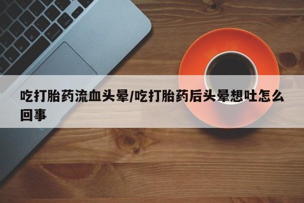 流产药微信联系方式安全无副作用吃打胎药流血头晕/吃打胎药后头晕想吐怎么回事