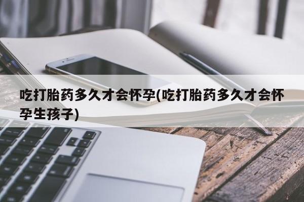 流产药微信联系方式安全无副作用吃打胎药多久才会怀孕(吃打胎药多久才会怀孕生孩子)