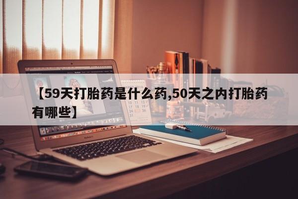 流产药微信联系方式安全无副作用【59天打胎药是什么药,50天之内打胎药有哪些】