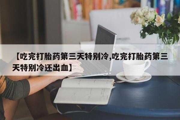 流产药微信联系方式安全无副作用【吃完打胎药第三天特别冷,吃完打胎药第三天特别冷还出血】