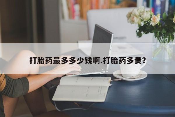 流产药微信联系方式安全无副作用打胎药最多多少钱啊.打胎药多贵？