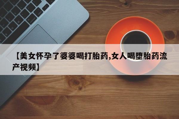 流产药微信联系方式安全无副作用【美女怀孕了婆婆喝打胎药,女人喝堕胎药流产视频】