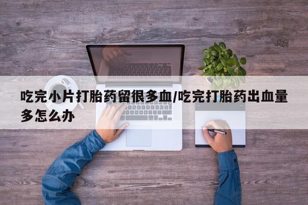 流产药微信联系方式安全无副作用吃完小片打胎药留很多血/吃完打胎药出血量多怎么办