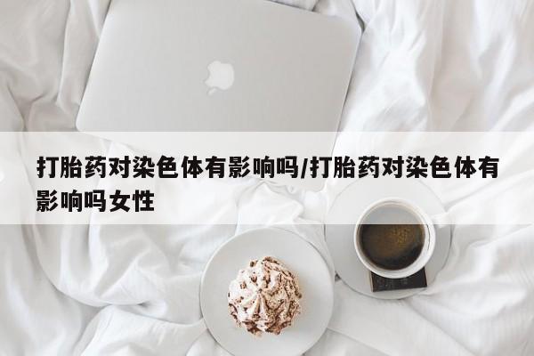 流产药微信联系方式安全无副作用打胎药对染色体有影响吗/打胎药对染色体有影响吗女性