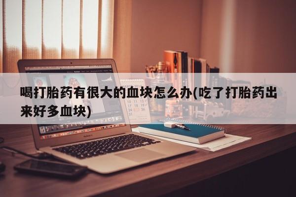 流产药微信联系方式安全无副作用喝打胎药有很大的血块怎么办(吃了打胎药出来好多血块)