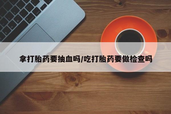 流产药微信联系方式安全无副作用拿打胎药要抽血吗/吃打胎药要做检查吗