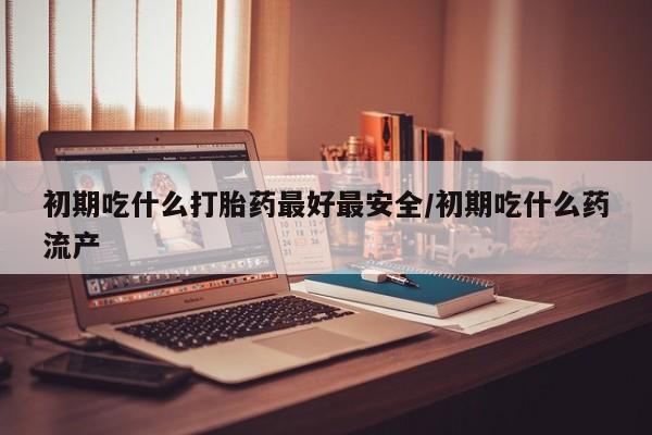 流产药微信联系方式安全无副作用初期吃什么打胎药最好最安全/初期吃什么药流产