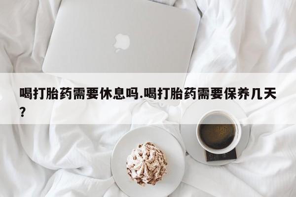 流产药微信联系方式安全无副作用喝打胎药需要休息吗.喝打胎药需要保养几天？