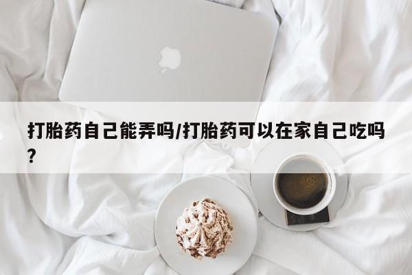 流产药微信联系方式安全无副作用打胎药自己能弄吗/打胎药可以在家自己吃吗?