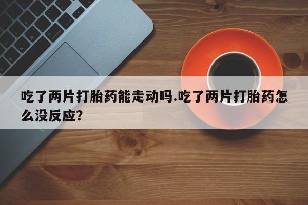 流产药微信联系方式安全无副作用吃了两片打胎药能走动吗.吃了两片打胎药怎么没反应？