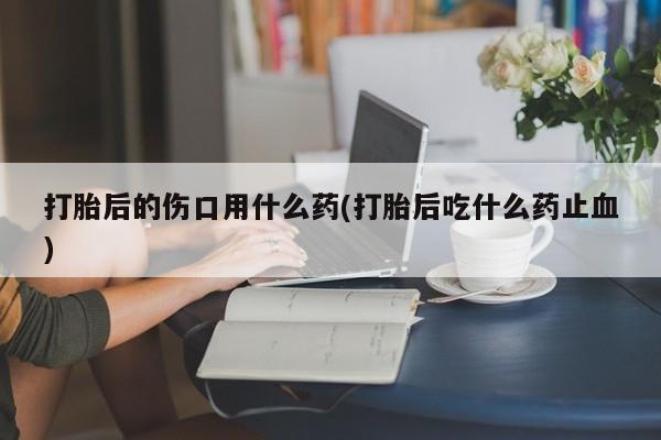 流产药微信联系方式安全无副作用打胎后的伤口用什么药(打胎后吃什么药止血)