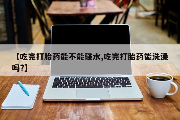 流产药微信联系方式安全无副作用【吃完打胎药能不能碰水,吃完打胎药能洗澡吗?】