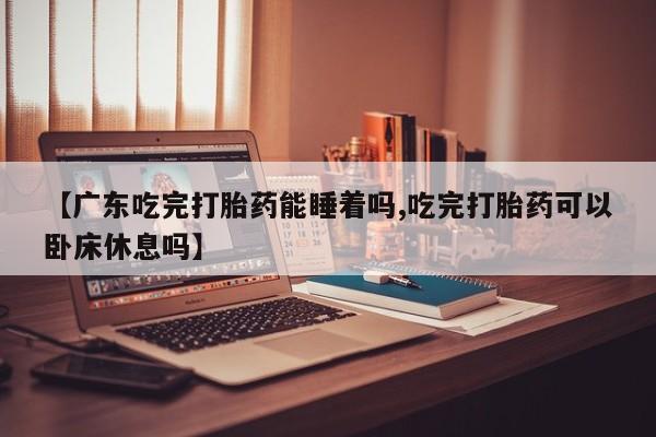 流产药微信联系方式安全无副作用【广东吃完打胎药能睡着吗,吃完打胎药可以卧床休息吗】