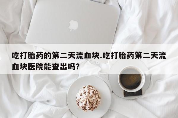 流产药微信联系方式安全无副作用吃打胎药的第二天流血块.吃打胎药第二天流血块医院能查出吗？