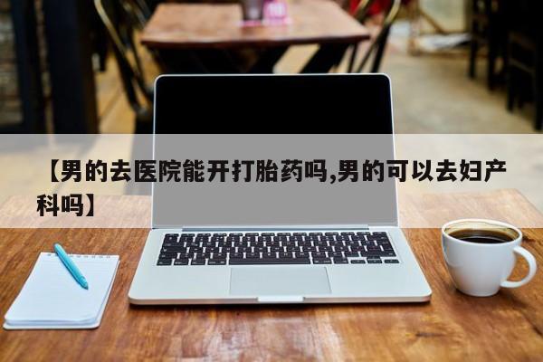 流产药微信联系方式安全无副作用【男的去医院能开打胎药吗,男的可以去妇产科吗】