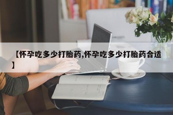 流产药微信联系方式安全无副作用【怀孕吃多少打胎药,怀孕吃多少打胎药合适】