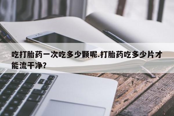 流产药微信联系方式安全无副作用吃打胎药一次吃多少颗呢.打胎药吃多少片才能流干净？
