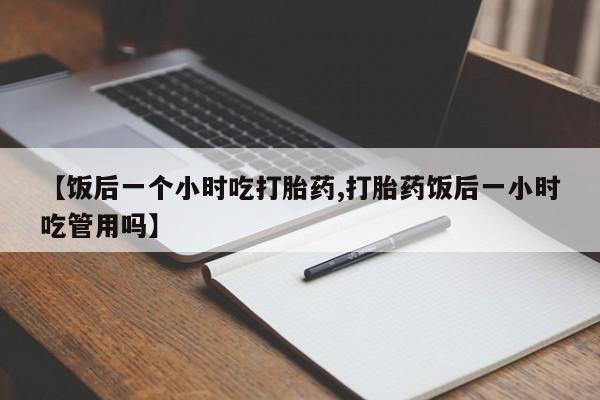 流产药微信联系方式安全无副作用【饭后一个小时吃打胎药,打胎药饭后一小时吃管用吗】