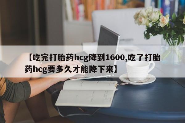 流产药微信联系方式安全无副作用【吃完打胎药hcg降到1600,吃了打胎药hcg要多久才能降下来】